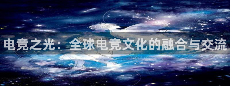 一竞技app官方网站：电竞之光：全球电竞文化的融合与交流